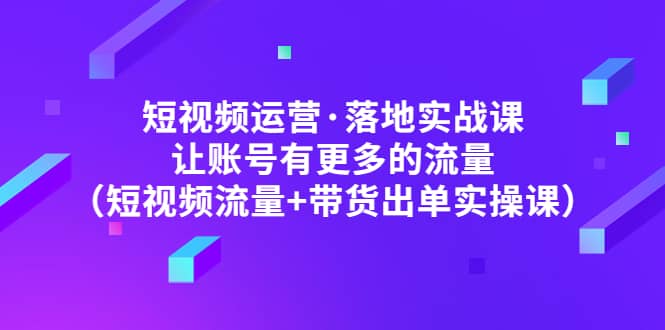 短视频运营·落地实战课 让账号有更多的流量（短视频流量+带货出单实操）