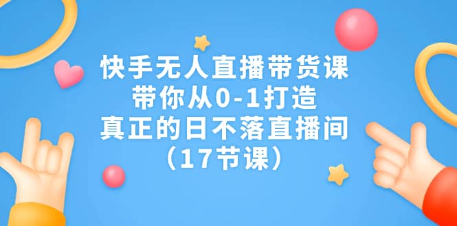 快手无人直播带货课，带你从0-1打造，真正的日不落直播间（17节课）