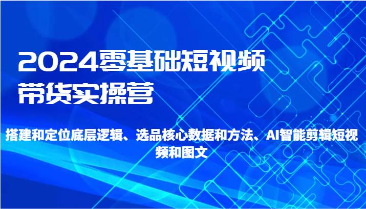 2024零基础短视频带货实操营-搭建和定位底层逻辑、选品核心数据和方法、AI智能剪辑