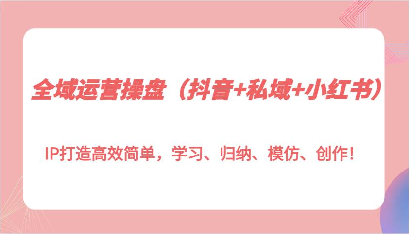 全域运营操盘（抖音+私域+小红书）IP打造高效简单，学习、归纳、模仿、创作！