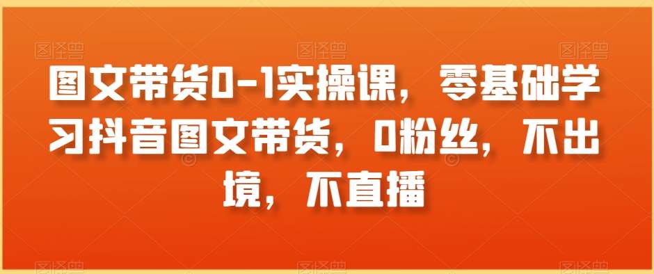 图文带货0-1实操课，零基础学习抖音图文带货，0粉丝，不出境，不直播