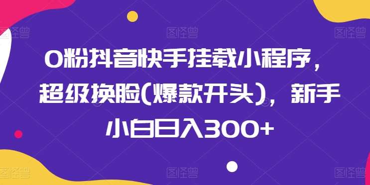 0粉抖音快手挂载小程序，超级换脸(爆款开头)，新手小白日入300+【揭秘】