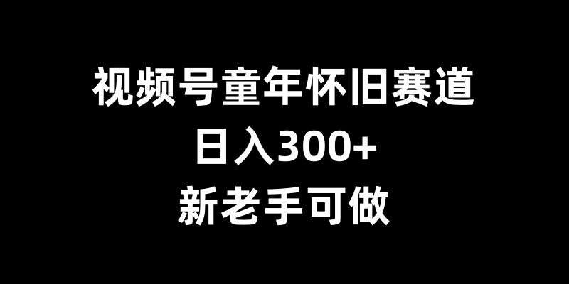 视频号童年怀旧赛道，日入300+，新老手可做【揭秘】