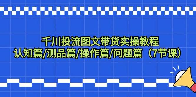 （9225期）千川投流图文带货实操教程：认知篇/测品篇/操作篇/问题篇（7节课）