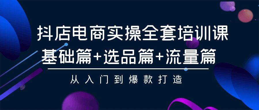 （9604期）抖店电商实操全套培训课：基础篇+选品篇+流量篇，从入门到爆款打造