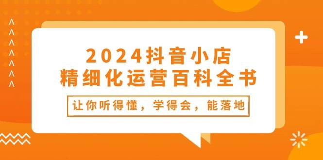 （10850期）2024抖音小店-精细化运营百科全书：让你听得懂，学得会，能落地（34节课）