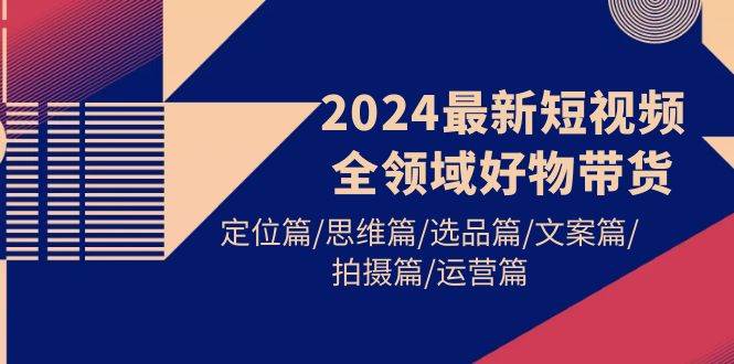 2024最新短视频全领域好物带货 定位篇/思维篇/选品篇/文案篇/拍摄篇/运营篇