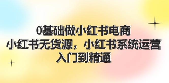 0基础做小红书电商，小红书无货源，小红书系统运营，入门到精通 (70节)